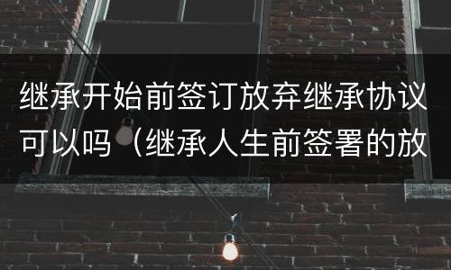 继承开始前签订放弃继承协议可以吗（继承人生前签署的放弃继承协议）