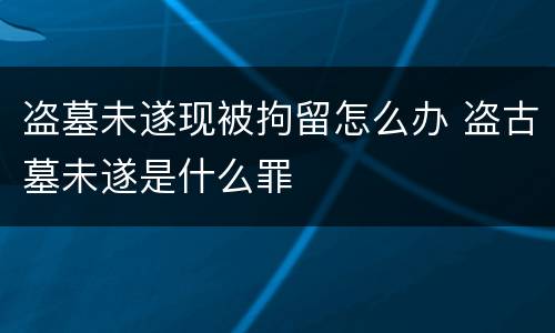盗墓未遂现被拘留怎么办 盗古墓未遂是什么罪