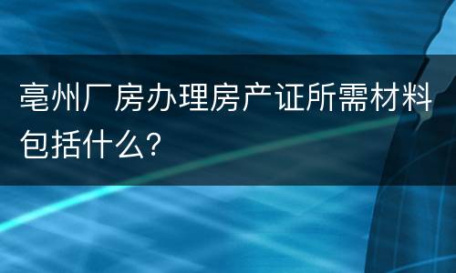 亳州厂房办理房产证所需材料包括什么？