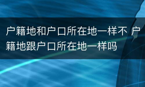 户籍地和户口所在地一样不 户籍地跟户口所在地一样吗