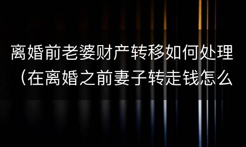 离婚前老婆财产转移如何处理（在离婚之前妻子转走钱怎么办）
