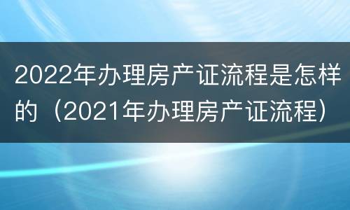 2022年办理房产证流程是怎样的（2021年办理房产证流程）
