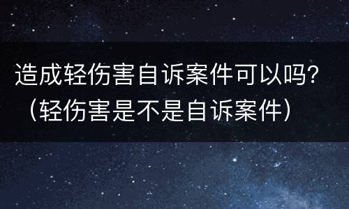 造成轻伤害自诉案件可以吗？（轻伤害是不是自诉案件）