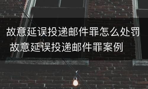 故意延误投递邮件罪怎么处罚 故意延误投递邮件罪案例