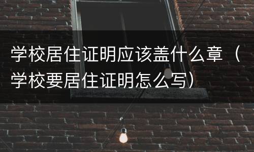 学校居住证明应该盖什么章（学校要居住证明怎么写）