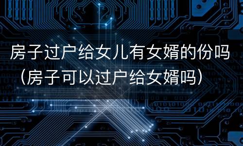 房子过户给女儿有女婿的份吗（房子可以过户给女婿吗）