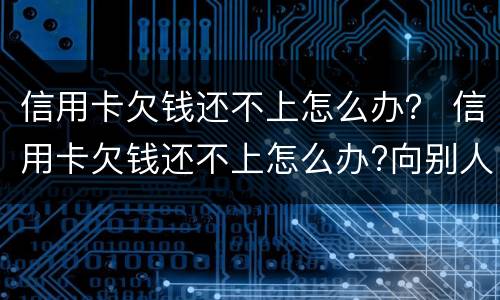 信用卡欠钱还不上怎么办？ 信用卡欠钱还不上怎么办?向别人借钱