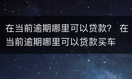 在当前逾期哪里可以贷款？ 在当前逾期哪里可以贷款买车