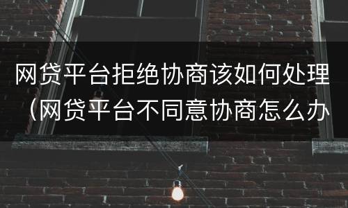 网贷平台拒绝协商该如何处理（网贷平台不同意协商怎么办）