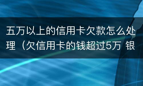 五万以上的信用卡欠款怎么处理（欠信用卡的钱超过5万 银行报案了怎么办）
