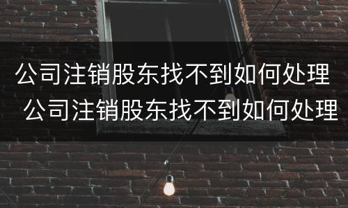 公司注销股东找不到如何处理 公司注销股东找不到如何处理呢