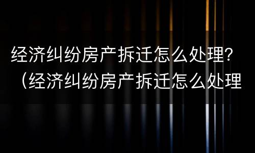 经济纠纷房产拆迁怎么处理？（经济纠纷房产拆迁怎么处理的）