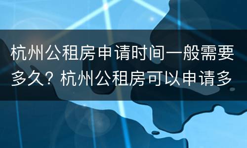 杭州公租房申请时间一般需要多久? 杭州公租房可以申请多久