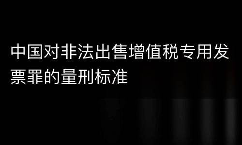 中国对非法出售增值税专用发票罪的量刑标准