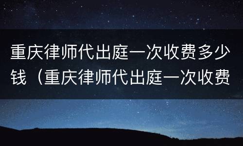 重庆律师代出庭一次收费多少钱（重庆律师代出庭一次收费多少钱啊）