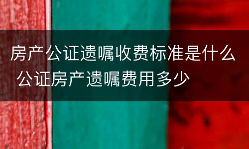 房产公证遗嘱收费标准是什么 公证房产遗嘱费用多少
