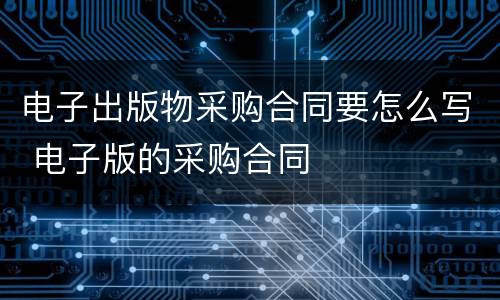 电子出版物采购合同要怎么写 电子版的采购合同