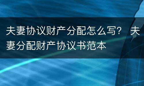 夫妻协议财产分配怎么写？ 夫妻分配财产协议书范本