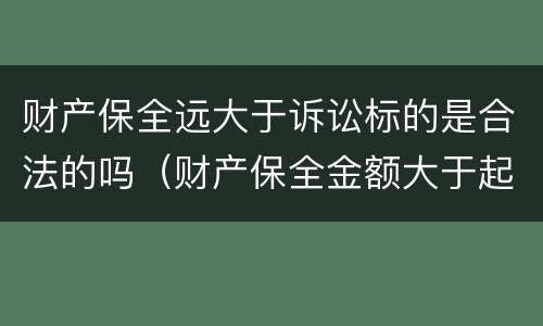 财产保全远大于诉讼标的是合法的吗（财产保全金额大于起诉金额的规定）