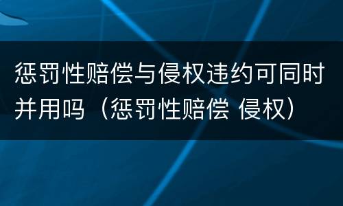 惩罚性赔偿与侵权违约可同时并用吗（惩罚性赔偿 侵权）