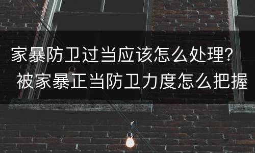家暴防卫过当应该怎么处理？ 被家暴正当防卫力度怎么把握