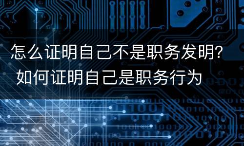 怎么证明自己不是职务发明？ 如何证明自己是职务行为