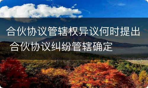 合伙协议管辖权异议何时提出 合伙协议纠纷管辖确定