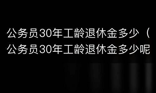 公务员30年工龄退休金多少（公务员30年工龄退休金多少呢）