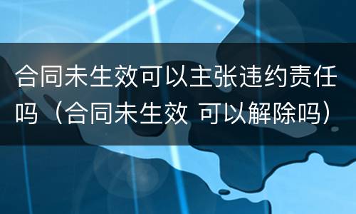 合同未生效可以主张违约责任吗（合同未生效 可以解除吗）