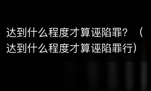 达到什么程度才算诬陷罪？（达到什么程度才算诬陷罪行）