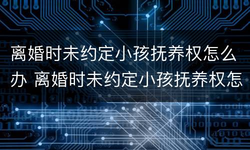 离婚时未约定小孩抚养权怎么办 离婚时未约定小孩抚养权怎么办呢