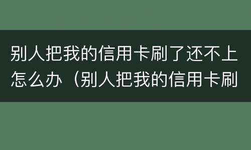 别人把我的信用卡刷了还不上怎么办（别人把我的信用卡刷了不给我还怎么办）