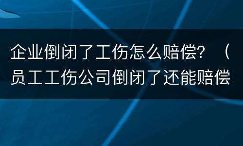 企业倒闭了工伤怎么赔偿？（员工工伤公司倒闭了还能赔偿吗）