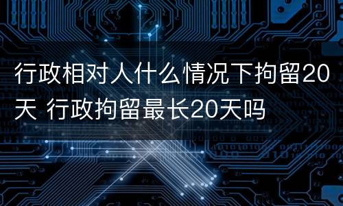 行政相对人什么情况下拘留20天 行政拘留最长20天吗