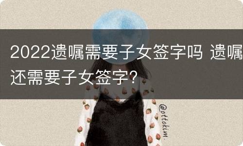 2022遗嘱需要子女签字吗 遗嘱还需要子女签字?