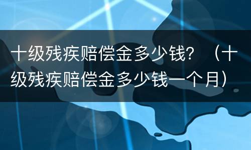 十级残疾赔偿金多少钱？（十级残疾赔偿金多少钱一个月）