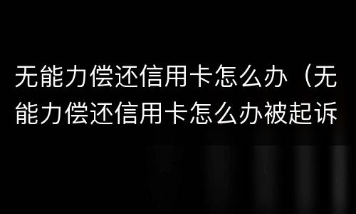 无能力偿还信用卡怎么办（无能力偿还信用卡怎么办被起诉）