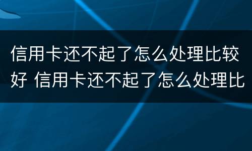 信用卡还不起了怎么处理比较好 信用卡还不起了怎么处理比较好一点