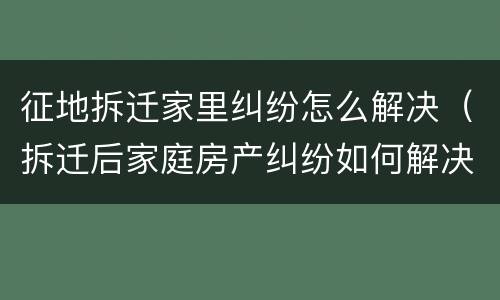 征地拆迁家里纠纷怎么解决（拆迁后家庭房产纠纷如何解决）