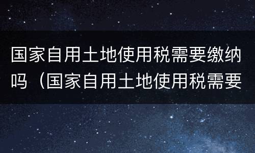 国家自用土地使用税需要缴纳吗（国家自用土地使用税需要缴纳吗）