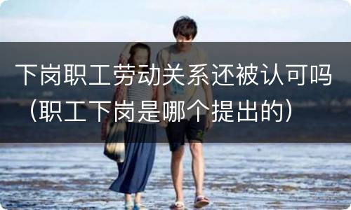 下岗职工劳动关系还被认可吗（职工下岗是哪个提出的）