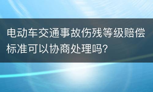 电动车交通事故伤残等级赔偿标准可以协商处理吗？