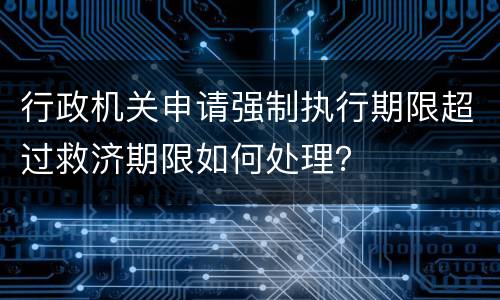 行政机关申请强制执行期限超过救济期限如何处理？