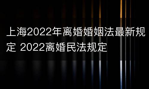 上海2022年离婚婚姻法最新规定 2022离婚民法规定