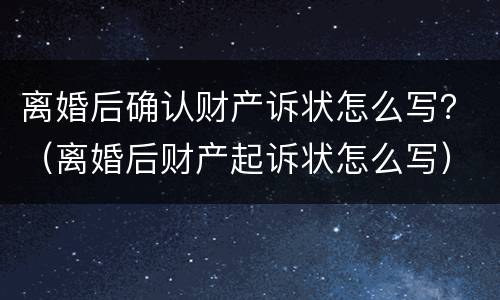 离婚后确认财产诉状怎么写？（离婚后财产起诉状怎么写）