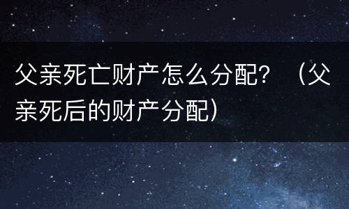 父亲死亡财产怎么分配？（父亲死后的财产分配）