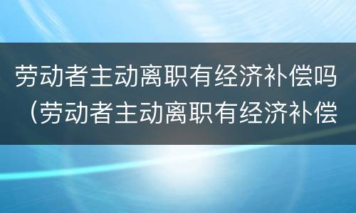 劳动者主动离职有经济补偿吗（劳动者主动离职有经济补偿吗合法吗）