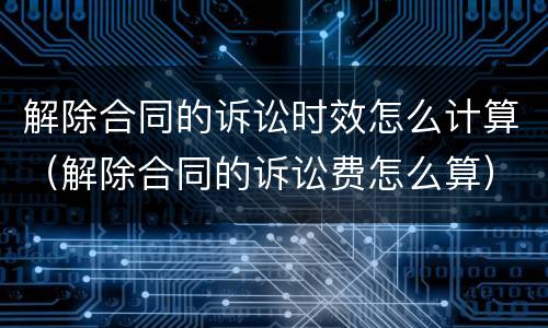 解除合同的诉讼时效怎么计算（解除合同的诉讼费怎么算）