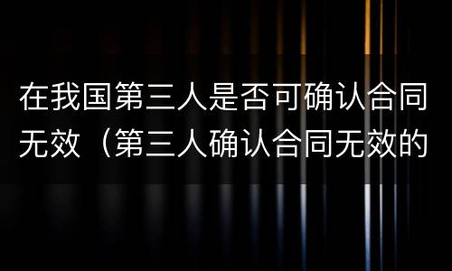 在我国第三人是否可确认合同无效（第三人确认合同无效的规定）