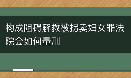 构成阻碍解救被拐卖妇女罪法院会如何量刑